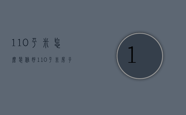 110平米怎么装修好（110平米房子装修预算 110平米房子装修注意事项）