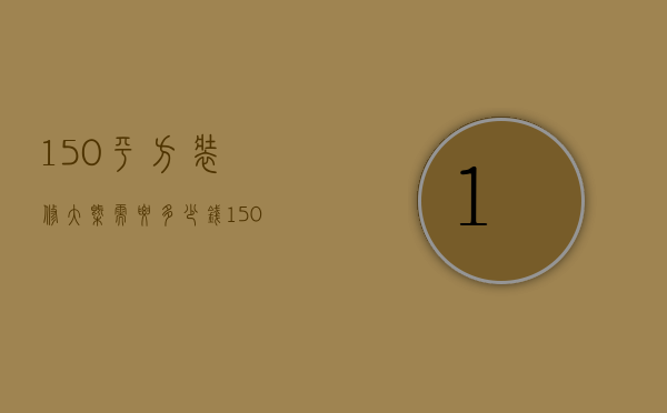 150平方装修大概需要多少钱（150平房子装修多少钱 装修技巧和注意事项）