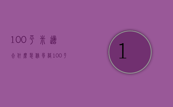 100平米适合什么装修风格（100平米室内装修价格 室内装修哪个风格好）