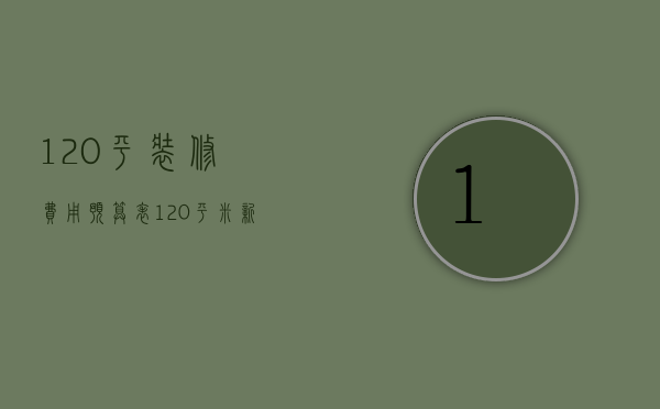 120平装修费用预算表（120平米新房装修图费用清单 装修如何进行？）