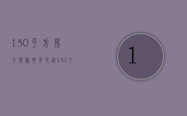 130平方房子装修要多少钱（130平装修房子多少钱怎么算 130平装修注意事项）