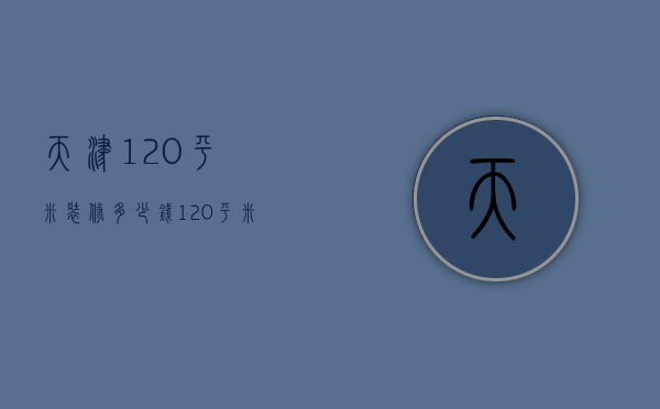 天津120平米装修多少钱（120平米装修多少钱费用）