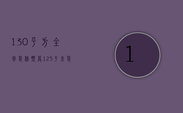 130平方全包装修预算（125平米装修全包多少钱）