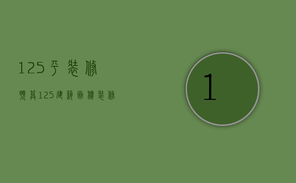 125平装修预算（125建筑面积装修预算  125平米房子装修方法）