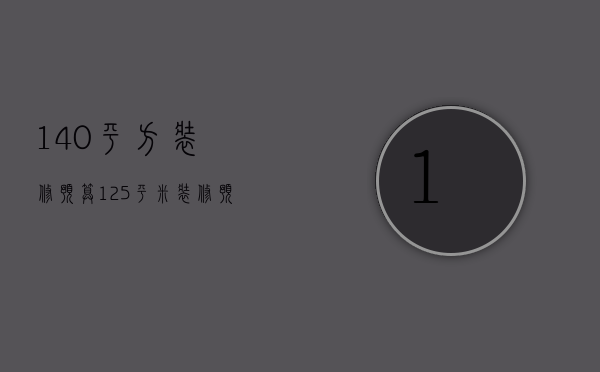 140平方装修预算（125平米装修预算表 装修预算怎么节省）