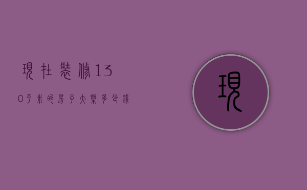 现在装修130平米的房子大概多少钱（130平米装修要多少钱   130平米装修技巧）