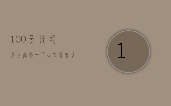 100平米的房子简装一下大概需要多少钱?（100平方的房子简装需要多少钱）