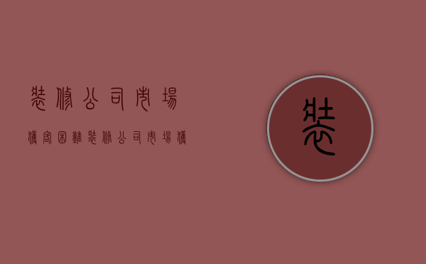 装修公司市场获客困难  装修公司市场获客困难怎么办