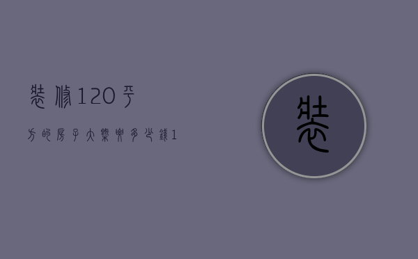 装修120平方的房子大概要多少钱（120平米的房子装修大约多少钱）