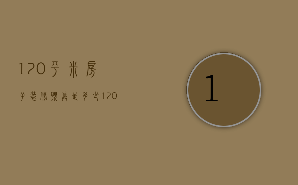 120平米房子装修预算是多少 120平米房子装修风格有哪些