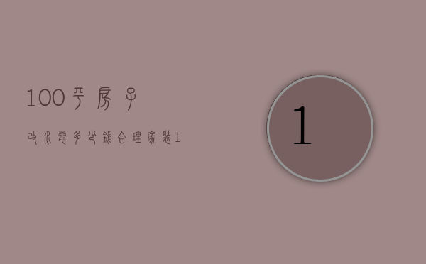 100平房子改水电多少钱合理（100平房子改水电用多少钱）