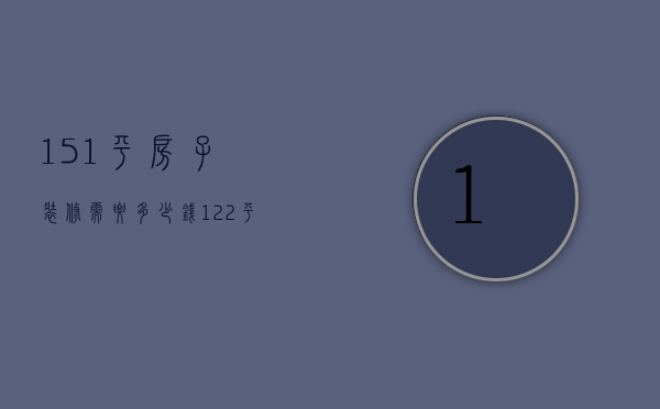 151平房子装修需要多少钱（122平米装修需要多少钱）