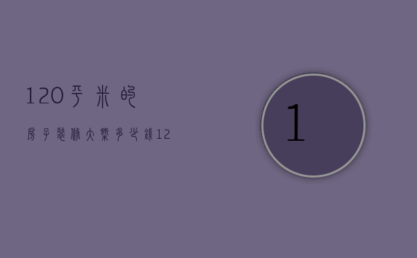 120平米的房子装修大概多少钱（120平方基础装修需多少钱）