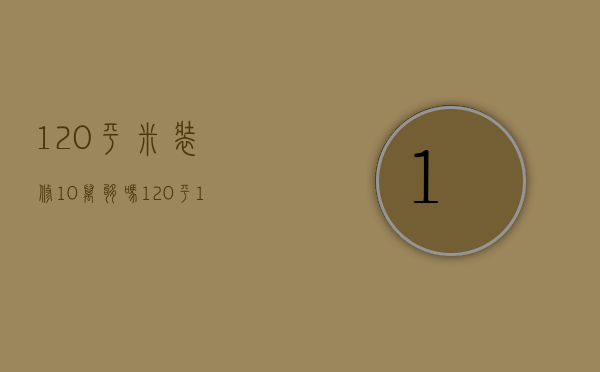 120平米装修10万够吗（120平10万装修够不够）