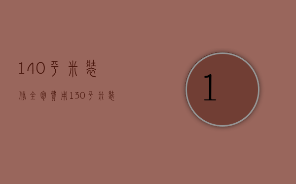 140平米装修全包费用（130平米装修工钱全包多少钱 装修注意事项）