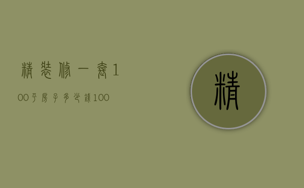 精装修一套100平房子多少钱（100平方,精装修要多少钱大概）