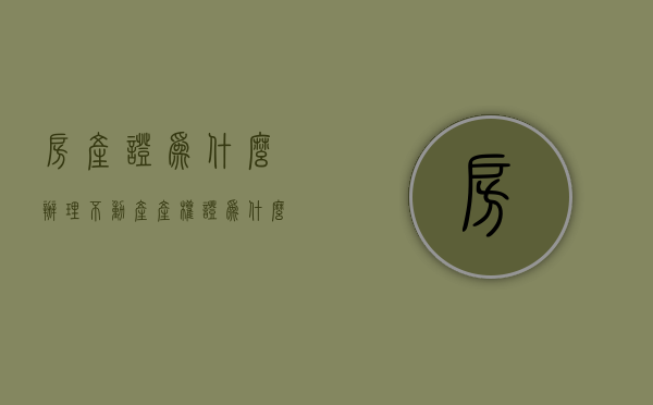 房产证为什么办理不动产产权证  为什么办不动产证的时间那么长?