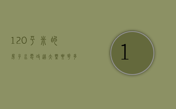 120平米的房子水电改造大概要花多少钱呢（120平米的房子水电改造大概要花多少钱呀）