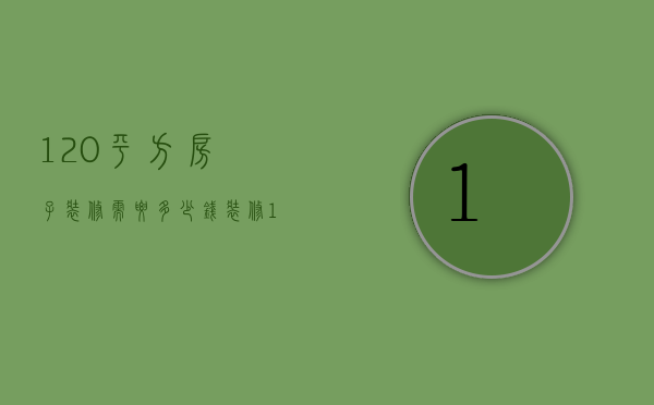 120平方房子装修需要多少钱（装修120平米的房子大概需要多少钱）