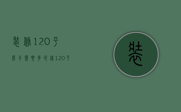 装修120平房子需要多少钱（120平左右的房子装修大概多少钱）