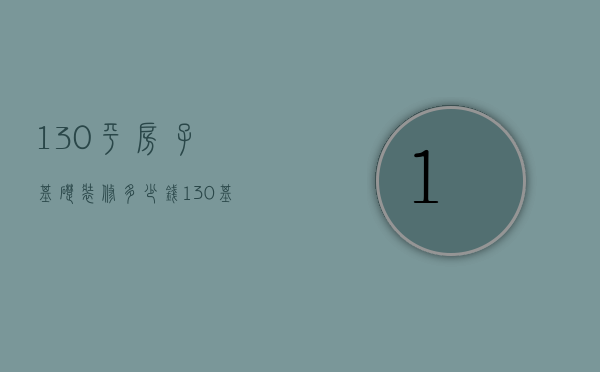 130平房子基础装修多少钱（130基础装修一般多少钱）