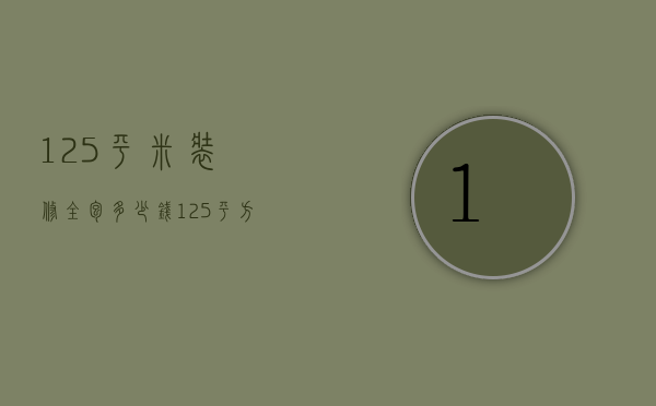 125平米装修全包多少钱（125平方半包装修多少钱）