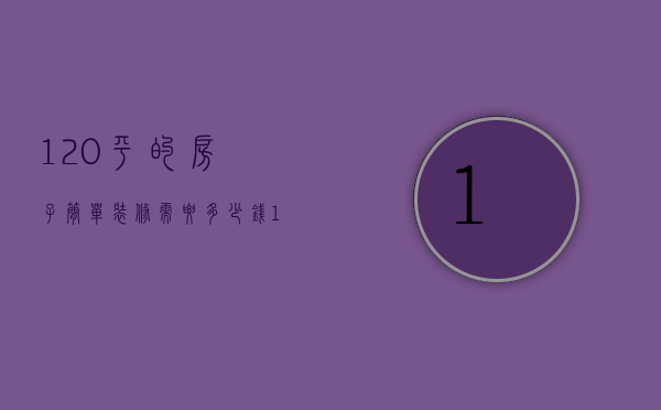 120平的房子简单装修需要多少钱（120平房子简单装修需要多少钱）