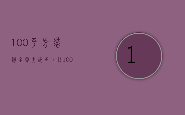 100平方装修全包大约多少钱?（100平装修房子全包价格一般多少）