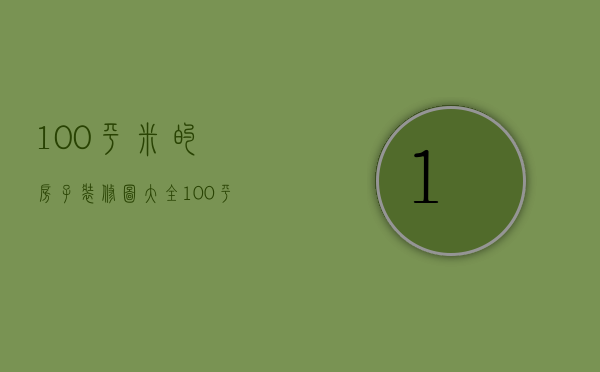 100平米的房子装修图大全（100平的房子装修图介绍 100平的房子装修注意事项）