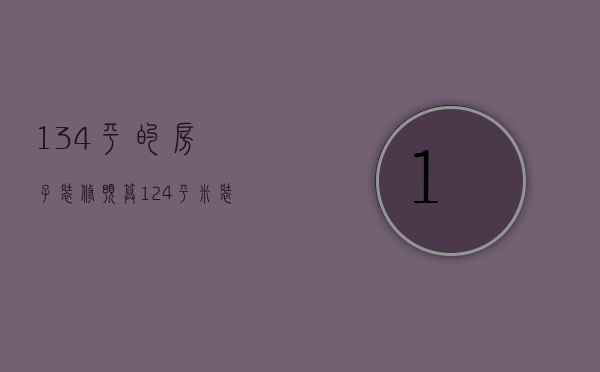 134平的房子装修预算（124平米装修估计要多少钱 新房装修事项）