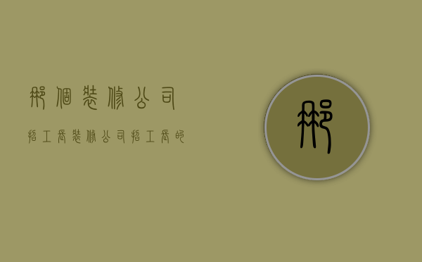 那个装修公司招工长  装修公司招工长的问题有哪些