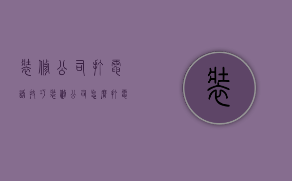 装修公司打电话技巧  装修公司怎么打电话给客户