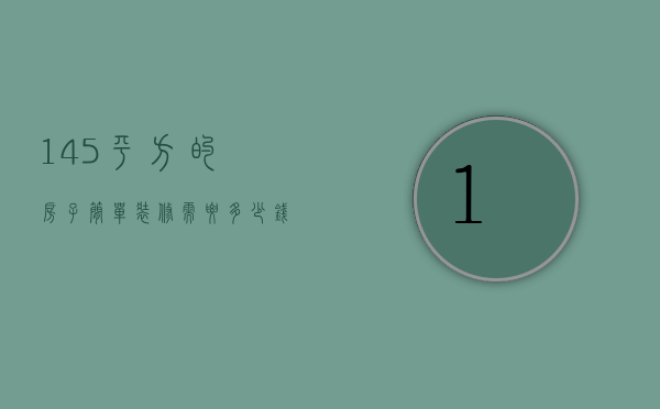 145平方的房子简单装修需要多少钱?（104平方房子装修预算是多少  104平方房子装修设计方法）