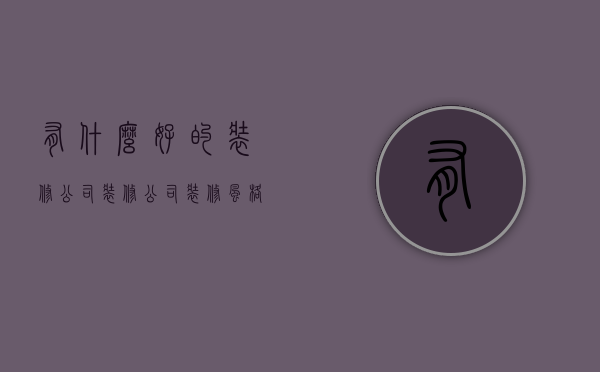 有什么好的装修公司 装修公司怎么挑选