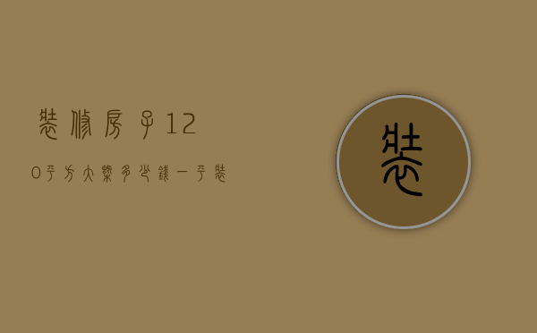 装修房子120平方大概多少钱一平（装修120平方的房子需要多少钱）