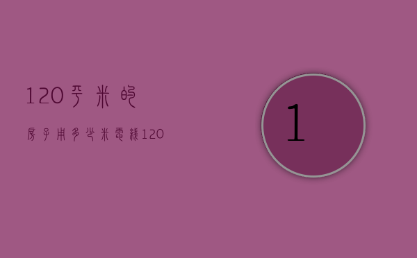 120平米的房子用多少米电线（120平方新房装修预算 120平方装修要多少电线）