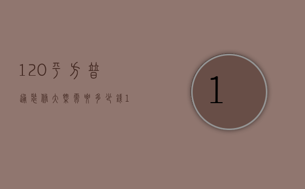 120平方普通装修大概需要多少钱（120平装修需要多少钱）