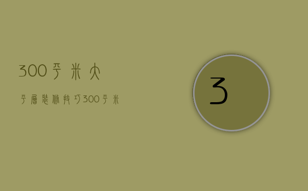 300平米大平层装修技巧 300平米大平层装修要点