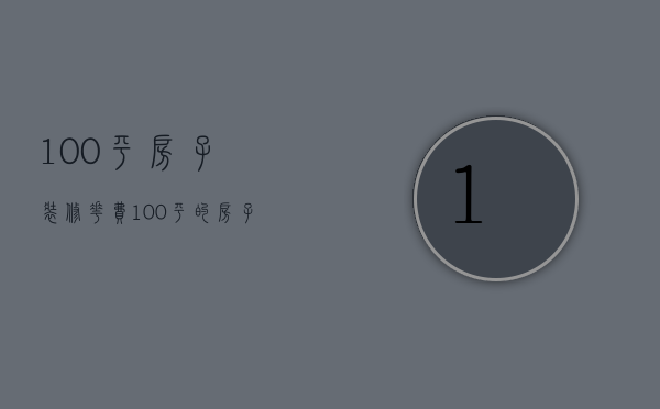 100平房子装修花费（100平的房子装修费用说明 房子装修怎样省钱）