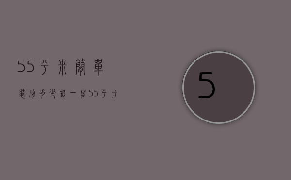 55平米简单装修多少钱一套（55平米装修多少钱 室内装修怎么设计）