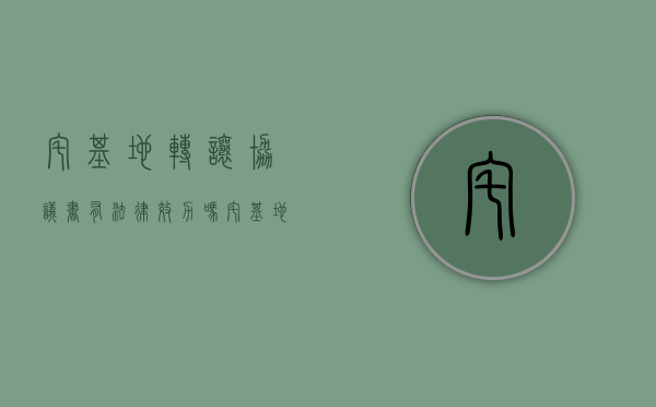 宅基地转让协议书有法律效力吗 宅基地转让协议书怎么写 宅基地转让协议书注意事项