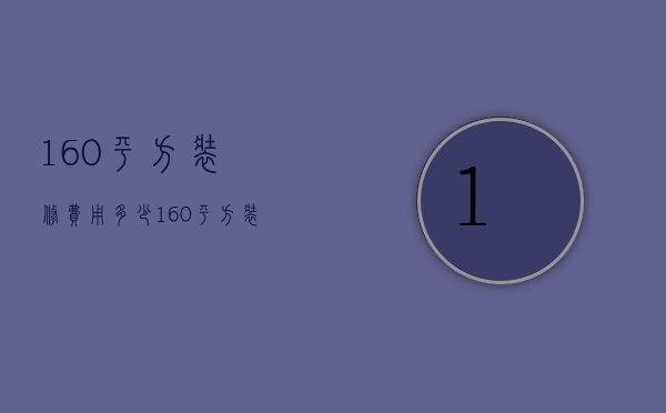 160平方装修费用多少（160平方装修要多少钱 160平方装修注意事项）