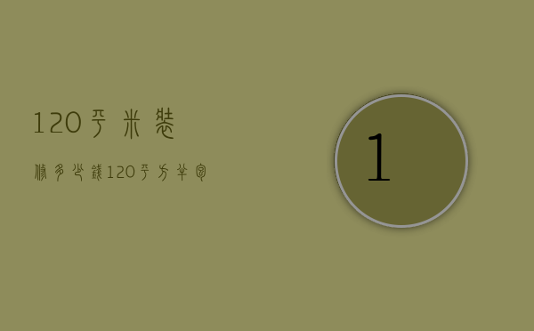 120平米装修多少钱（120平方半包9万贵吗）