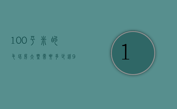 100平米的毛坯房大概需要多少钱（100平新房装修要多少钱）