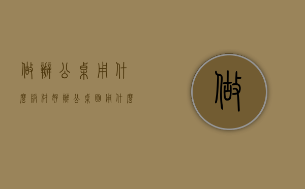 做办公桌用什么板材好（办公桌面用什么板材好）