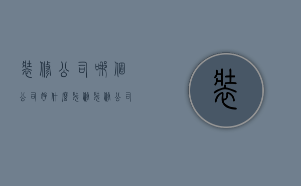 装修公司哪个公司好（什么装修装修公司好）