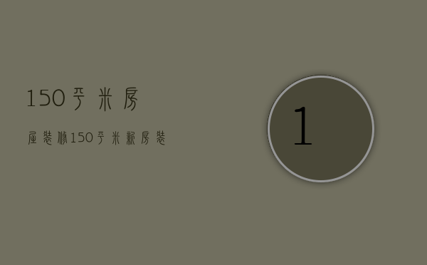 150平米房屋装修（150平米新房装修预算   150平米装修的方法）