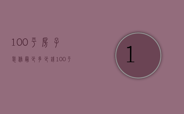 100平房子装修最少多少钱（100平方的房子装修多少钱 100平房子装修风格）