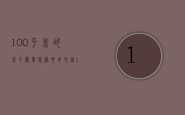 100平米的房子简单装修要多少钱（100平方简单装修多少钱 100平方装修预算）