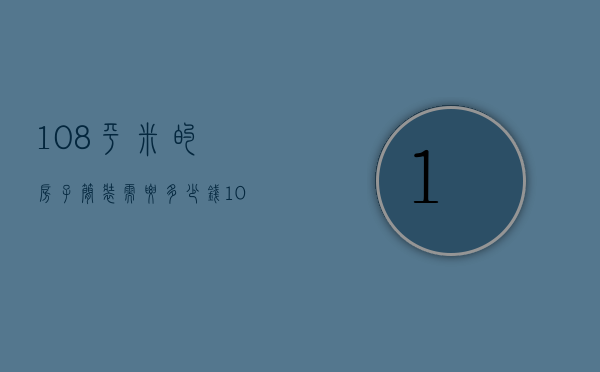 108平米的房子简装需要多少钱（108平方装修要多少钱 108平方装修设计）